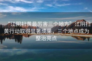 “江陰掃黃最厲害三個地方”江陰掃黃行動取得顯著成果，三個地點成為整治亮點
