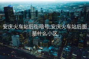 安慶火車(chē)站后街暗號(hào):安慶火車(chē)站后面是什么小區(qū)