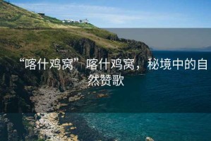“喀什雞窩”喀什雞窩，秘境中的自然贊歌