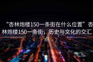 “杏林炮樓150一條街在什么位置”杏林炮樓150一條街，歷史與文化的交匯點