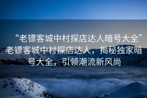 “老鏢客城中村探店達人暗號大全”老鏢客城中村探店達人，揭秘獨家暗號大全，引領潮流新風尚