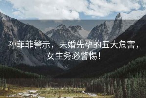 孫菲菲警示，未婚先孕的五大危害，女生務必警惕！