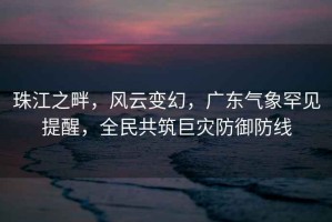 珠江之畔，風云變幻，廣東氣象罕見提醒，全民共筑巨災防御防線