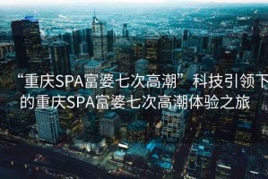 “重慶SPA富婆七次高潮”科技引領下的重慶SPA富婆七次高潮體驗之旅
