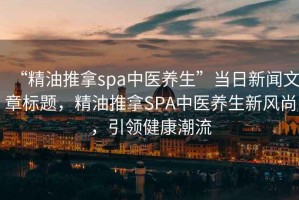 “精油推拿spa中醫養生”當日新聞文章標題，精油推拿SPA中醫養生新風尚，引領健康潮流