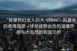 “按摩熟婦女人的大-x88AV”風景中的柔情按摩—體驗成熟女性的溫暖懷抱與大自然的和諧交織