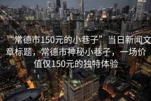 “常德市150元的小巷子”當日新聞文章標題，常德市神秘小巷子，一場價值僅150元的獨特體驗