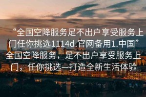 “全國空降服務足不出戶享受服務上門任你挑選1114d.官網備用1.中國”全國空降服務，足不出戶享受服務上門，任你挑選—打造全新生活體驗