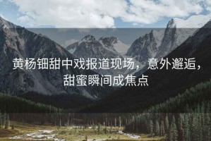 黃楊鈿甜中戲報道現場，意外邂逅，甜蜜瞬間成焦點