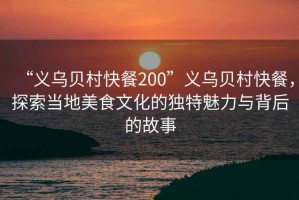“義烏貝村快餐200”義烏貝村快餐，探索當地美食文化的獨特魅力與背后的故事