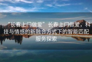 “長春上門做愛”長春上門做愛，科技與情感的新融合方式下的智能匹配服務探索