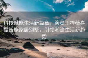 科技賦能生活新篇章，演員王梓薇喜提智能家居別墅，引領(lǐng)潮流生活新趨勢(shì)