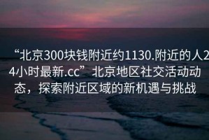 “北京300塊錢附近約1130.附近的人24小時最新.cc”北京地區社交活動動態，探索附近區域的新機遇與挑戰