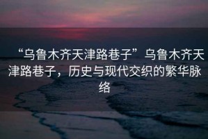 “烏魯木齊天津路巷子”烏魯木齊天津路巷子，歷史與現(xiàn)代交織的繁華脈絡(luò)