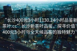 “長沙400元3小時1130.24小時品鑒新茶葉.cc”長沙新茶葉品鑒，探尋價值400元3小時與全天候品鑒的獨特魅力