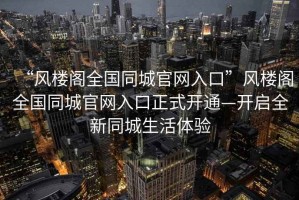 “風樓閣全國同城官網入口”風樓閣全國同城官網入口正式開通—開啟全新同城生活體驗