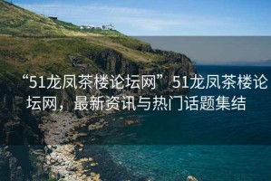 “51龍鳳茶樓論壇網(wǎng)”51龍鳳茶樓論壇網(wǎng)，最新資訊與熱門話題集結(jié)