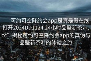 “可約可空降約會app是真是假在線打開2024DD1124.24小時品鑒新茶葉.cc”揭秘可約可空降約會app的真偽與品鑒新茶葉的體驗之旅