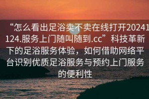 “怎么看出足浴賣不賣在線打開20241124.服務(wù)上門隨叫隨到.cc”科技革新下的足浴服務(wù)體驗，如何借助網(wǎng)絡(luò)平臺識別優(yōu)質(zhì)足浴服務(wù)與預(yù)約上門服務(wù)的便利性