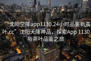 “沈陽空降app1130.24小時品鑒新茶葉.cc”沈陽天降神品，探索App 1130與茶葉品鑒之旅