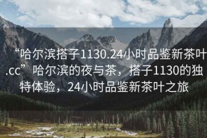 “哈爾濱搭子1130.24小時品鑒新茶葉.cc”哈爾濱的夜與茶，搭子1130的獨特體驗，24小時品鑒新茶葉之旅