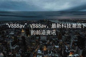 “V888av”V888av，最新科技潮流下的前沿資訊