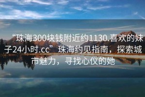 “珠海300塊錢附近約1130.喜歡的妹子24小時.cc”珠海約見指南，探索城市魅力，尋找心儀的她