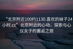 “北京附近100約1130.喜歡的妹子24小時.cc”北京附近的心動，探索與心儀女子的邂逅之旅