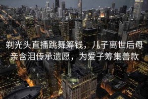 剃光頭直播跳舞籌錢，兒子離世后母親含淚傳承遺愿，為愛子籌集善款