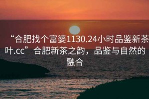 “合肥找個(gè)富婆1130.24小時(shí)品鑒新茶葉.cc”合肥新茶之韻，品鑒與自然的融合