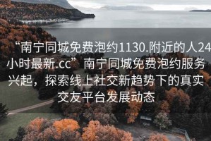 “南寧同城免費泡約1130.附近的人24小時最新.cc”南寧同城免費泡約服務(wù)興起，探索線上社交新趨勢下的真實交友平臺發(fā)展動態(tài)