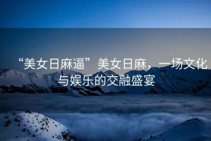 “美女日麻逼”美女日麻，一場文化與娛樂的交融盛宴