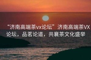 “濟南高端茶vx論壇”濟南高端茶VX論壇，品茗論道，共襄茶文化盛舉