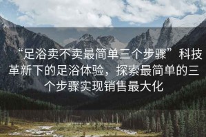 “足浴賣不賣最簡單三個步驟”科技革新下的足浴體驗，探索最簡單的三個步驟實現(xiàn)銷售最大化