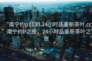 “南寧約p1130.24小時品鑒新茶葉.cc”南寧約P之夜，24小時品鑒新茶葉之旅