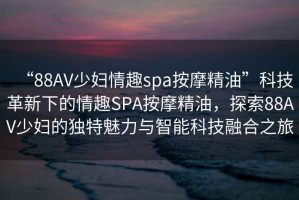 “88AV少婦情趣spa按摩精油”科技革新下的情趣SPA按摩精油，探索88AV少婦的獨特魅力與智能科技融合之旅