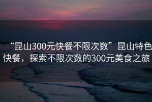 “昆山300元快餐不限次數(shù)”昆山特色快餐，探索不限次數(shù)的300元美食之旅