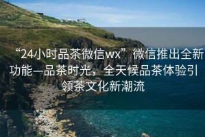 “24小時(shí)品茶微信wx”微信推出全新功能—品茶時(shí)光，全天候品茶體驗(yàn)引領(lǐng)茶文化新潮流