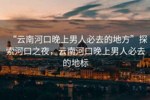 “云南河口晚上男人必去的地方”探索河口之夜，云南河口晚上男人必去的地標