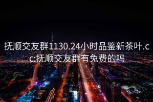 撫順交友群1130.24小時品鑒新茶葉.cc:撫順交友群有免費的嗎