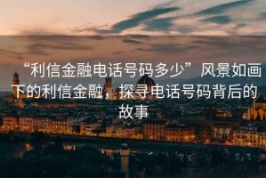 “利信金融電話號碼多少”風景如畫下的利信金融，探尋電話號碼背后的故事
