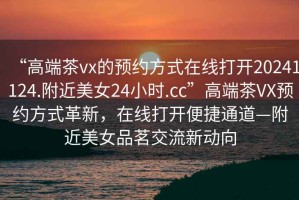 “高端茶vx的預(yù)約方式在線打開(kāi)20241124.附近美女24小時(shí).cc”高端茶VX預(yù)約方式革新，在線打開(kāi)便捷通道—附近美女品茗交流新動(dòng)向