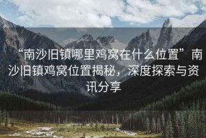 “南沙舊鎮(zhèn)哪里雞窩在什么位置”南沙舊鎮(zhèn)雞窩位置揭秘，深度探索與資訊分享