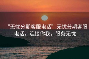 “無憂分期客服電話”無憂分期客服電話，連接你我，服務無憂