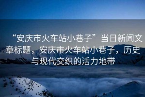 “安慶市火車站小巷子”當日新聞文章標題，安慶市火車站小巷子，歷史與現代交織的活力地帶