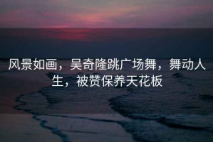 風景如畫，吳奇隆跳廣場舞，舞動人生，被贊保養天花板