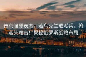 普京強(qiáng)硬表態(tài)，若烏克蘭敢派兵，將迎頭痛擊！揭秘俄羅斯戰(zhàn)略布局