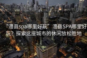 “澧縣spa哪里好玩”澧縣SPA哪里好玩?探索這座城市的休閑放松勝地 “澧縣spa哪里好玩”澧縣SPA哪里好玩?探索這座城市的休閑放松勝地