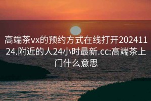 高端茶vx的預約方式在線打開20241124.附近的人24小時最新.cc:高端茶上門什么意思