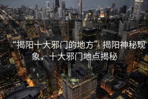 “揭陽(yáng)十大邪門的地方”揭陽(yáng)神秘現(xiàn)象，十大邪門地點(diǎn)揭秘